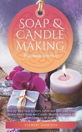 Soap and Candle Making Business Startup: Step-by-Step Guide to Start, Grow and Run your Own Home-based Soap and Candle Company in 30 days