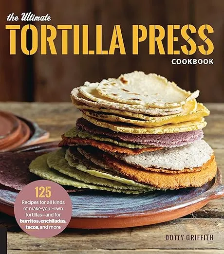 The Ultimate Tortilla Press Cookbook: 125 Recipes for All Kinds of Make-Your-Own Tortillas--and for Burritos, Enchiladas, Tacos, and More